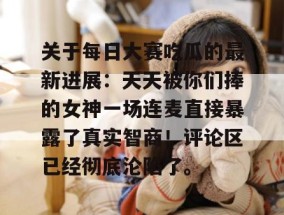 关于每日大赛吃瓜的最新进展：天天被你们捧的女神一场连麦直接暴露了真实智商！评论区已经彻底沦陷了。