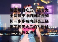 解密每日吃瓜：被誉为全网最干净的网红是如何一步步被内部员工捅出了惊天大瓜的？粉丝这下还怎么洗？
