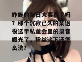 昨晚的每日大赛看了吗？那个沉寂已久的某退役选手私董会里的录音曝光了，粉丝这下还怎么洗？