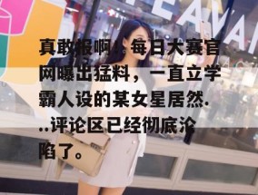 真敢报啊！每日大赛官网曝出猛料，一直立学霸人设的某女星居然...评论区已经彻底沦陷了。