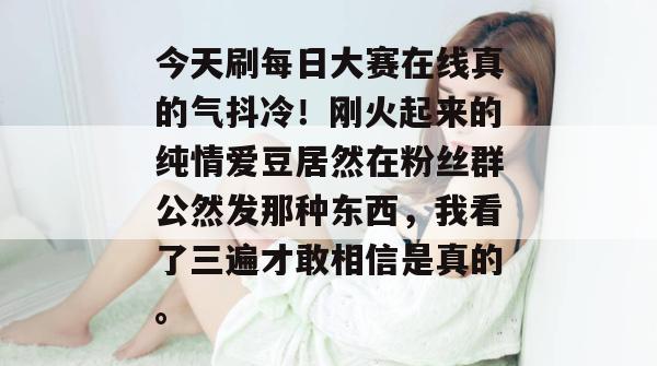 今天刷每日大赛在线真的气抖冷!刚火起来的纯情爱豆居然在粉丝群公然发那种东西,我看了三遍才敢相信是真的。 第1张 今天刷每日大赛在线真的气抖冷!刚火起来的纯情爱豆居然在粉丝群公然发那种东西,我看了三遍才敢相信是真的。 第1张
