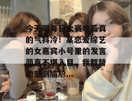 今天刷每日大赛吃瓜真的气抖冷！某恋爱综艺的女嘉宾小号里的发言简直不堪入目，我都替他感到尴尬...