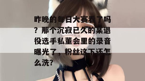 昨晚的每日大赛看了吗？那个沉寂已久的某退役选手私董会里的录音曝光了，粉丝这下还怎么洗？