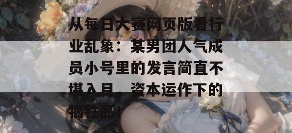 从每日大赛网页版看行业乱象:某男团人气成员小号里的发言简直不堪入目,资本运作下的牺牲品! 第1张 从每日大赛网页版看行业乱象:某男团人气成员小号里的发言简直不堪入目,资本运作下的牺牲品! 第1张