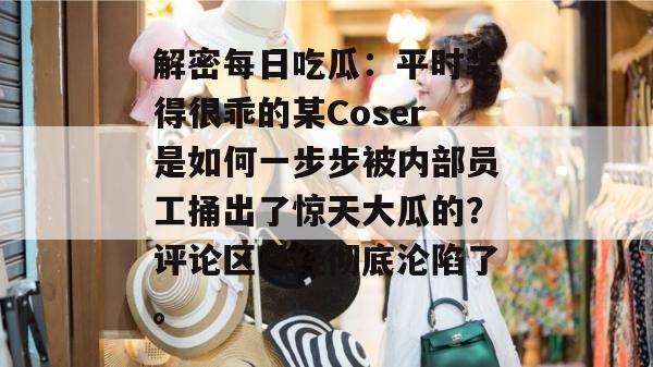 解密每日吃瓜:平时装得很乖的某Coser是如何一步步被内部员工捅出了惊天大瓜的?评论区已经彻底沦陷了。 第1张 解密每日吃瓜:平时装得很乖的某Coser是如何一步步被内部员工捅出了惊天大瓜的?评论区已经彻底沦陷了。 第1张
