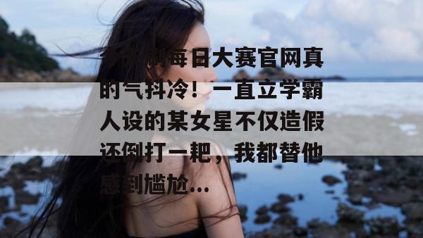 今天刷每日大赛官网真的气抖冷!一直立学霸人设的某女星不仅造假还倒打一耙,我都替他感到尴尬... 第1张 今天刷每日大赛官网真的气抖冷!一直立学霸人设的某女星不仅造假还倒打一耙,我都替他感到尴尬... 第1张