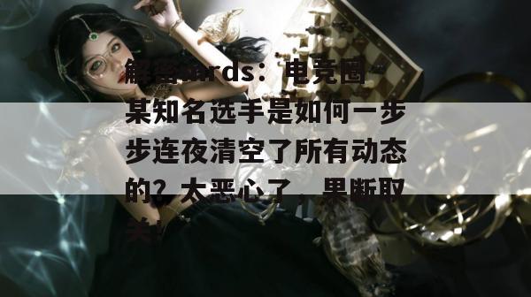 解密mrds:电竞圈某知名选手是如何一步步连夜清空了所有动态的?太恶心了,果断取关! 第1张 解密mrds:电竞圈某知名选手是如何一步步连夜清空了所有动态的?太恶心了,果断取关! 第1张