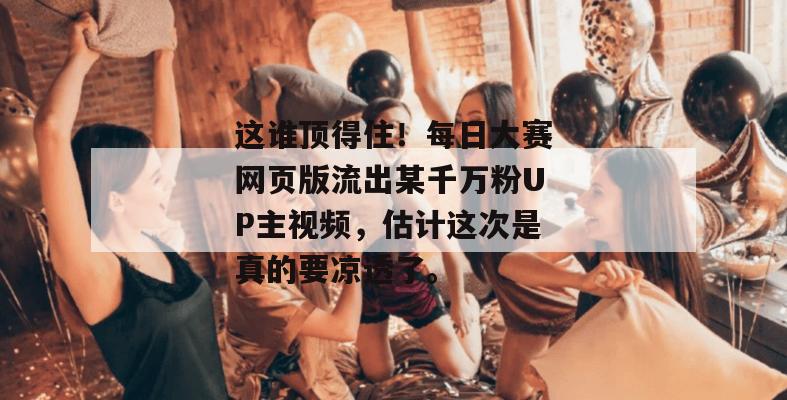 这谁顶得住！每日大赛网页版流出某千万粉UP主视频，估计这次是真的要凉透了。  第1张